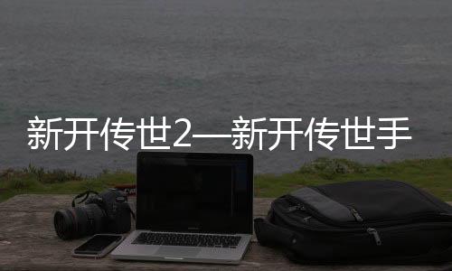 新开传世2—新开传世手游发布网站